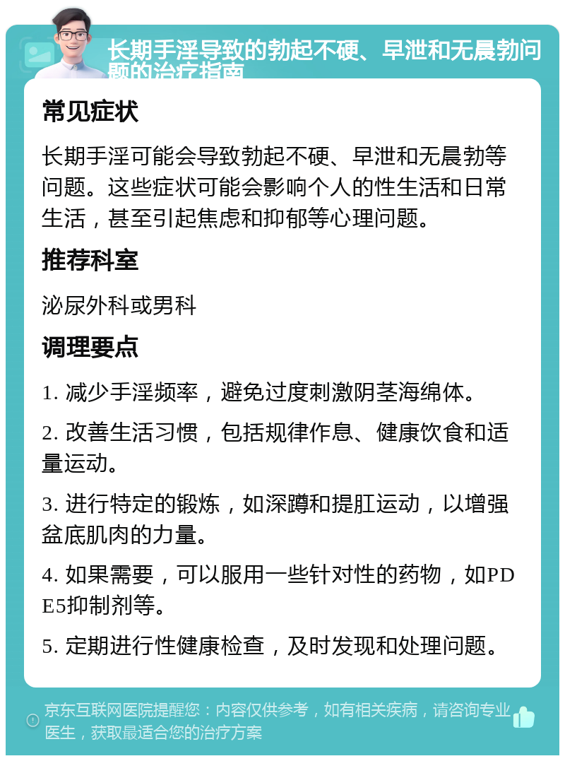 长期手淫导致的勃起不硬、早泄和无晨勃问题的治疗指南 常见症状 长期手淫可能会导致勃起不硬、早泄和无晨勃等问题。这些症状可能会影响个人的性生活和日常生活，甚至引起焦虑和抑郁等心理问题。 推荐科室 泌尿外科或男科 调理要点 1. 减少手淫频率，避免过度刺激阴茎海绵体。 2. 改善生活习惯，包括规律作息、健康饮食和适量运动。 3. 进行特定的锻炼，如深蹲和提肛运动，以增强盆底肌肉的力量。 4. 如果需要，可以服用一些针对性的药物，如PDE5抑制剂等。 5. 定期进行性健康检查，及时发现和处理问题。