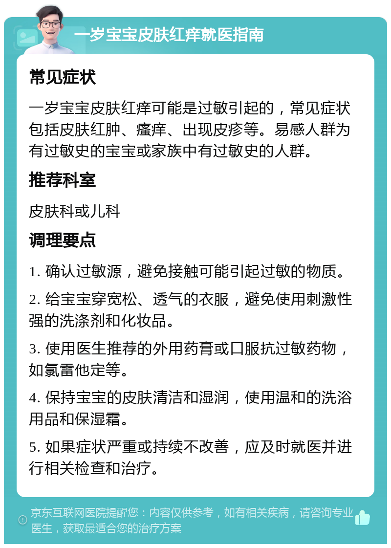 一岁宝宝皮肤红痒就医指南 常见症状 一岁宝宝皮肤红痒可能是过敏引起的，常见症状包括皮肤红肿、瘙痒、出现皮疹等。易感人群为有过敏史的宝宝或家族中有过敏史的人群。 推荐科室 皮肤科或儿科 调理要点 1. 确认过敏源，避免接触可能引起过敏的物质。 2. 给宝宝穿宽松、透气的衣服，避免使用刺激性强的洗涤剂和化妆品。 3. 使用医生推荐的外用药膏或口服抗过敏药物，如氯雷他定等。 4. 保持宝宝的皮肤清洁和湿润，使用温和的洗浴用品和保湿霜。 5. 如果症状严重或持续不改善，应及时就医并进行相关检查和治疗。