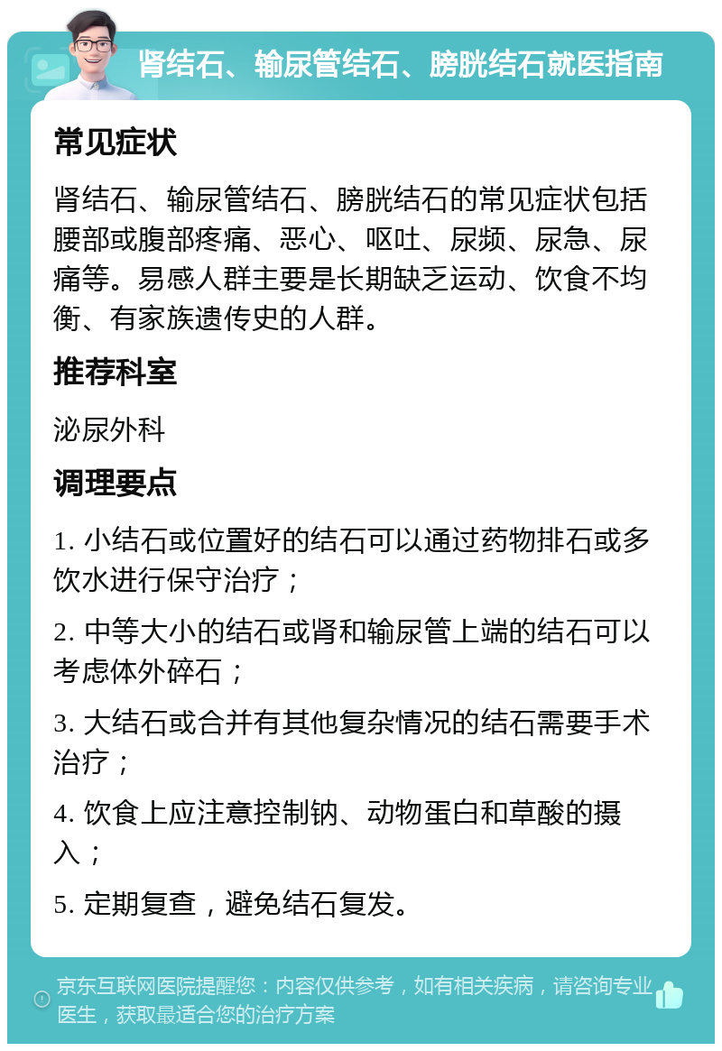 肾结石、输尿管结石、膀胱结石就医指南 常见症状 肾结石、输尿管结石、膀胱结石的常见症状包括腰部或腹部疼痛、恶心、呕吐、尿频、尿急、尿痛等。易感人群主要是长期缺乏运动、饮食不均衡、有家族遗传史的人群。 推荐科室 泌尿外科 调理要点 1. 小结石或位置好的结石可以通过药物排石或多饮水进行保守治疗； 2. 中等大小的结石或肾和输尿管上端的结石可以考虑体外碎石； 3. 大结石或合并有其他复杂情况的结石需要手术治疗； 4. 饮食上应注意控制钠、动物蛋白和草酸的摄入； 5. 定期复查，避免结石复发。