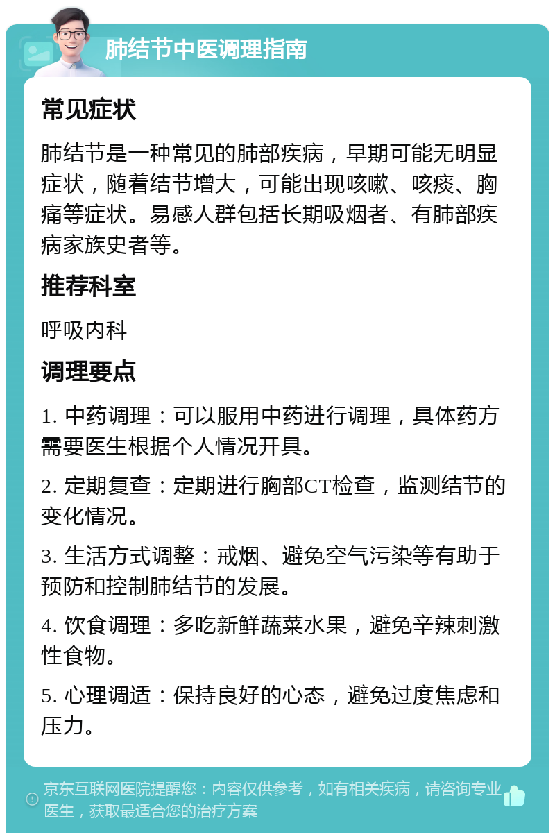 肺结节中医调理指南 常见症状 肺结节是一种常见的肺部疾病，早期可能无明显症状，随着结节增大，可能出现咳嗽、咳痰、胸痛等症状。易感人群包括长期吸烟者、有肺部疾病家族史者等。 推荐科室 呼吸内科 调理要点 1. 中药调理：可以服用中药进行调理，具体药方需要医生根据个人情况开具。 2. 定期复查：定期进行胸部CT检查，监测结节的变化情况。 3. 生活方式调整：戒烟、避免空气污染等有助于预防和控制肺结节的发展。 4. 饮食调理：多吃新鲜蔬菜水果，避免辛辣刺激性食物。 5. 心理调适：保持良好的心态，避免过度焦虑和压力。