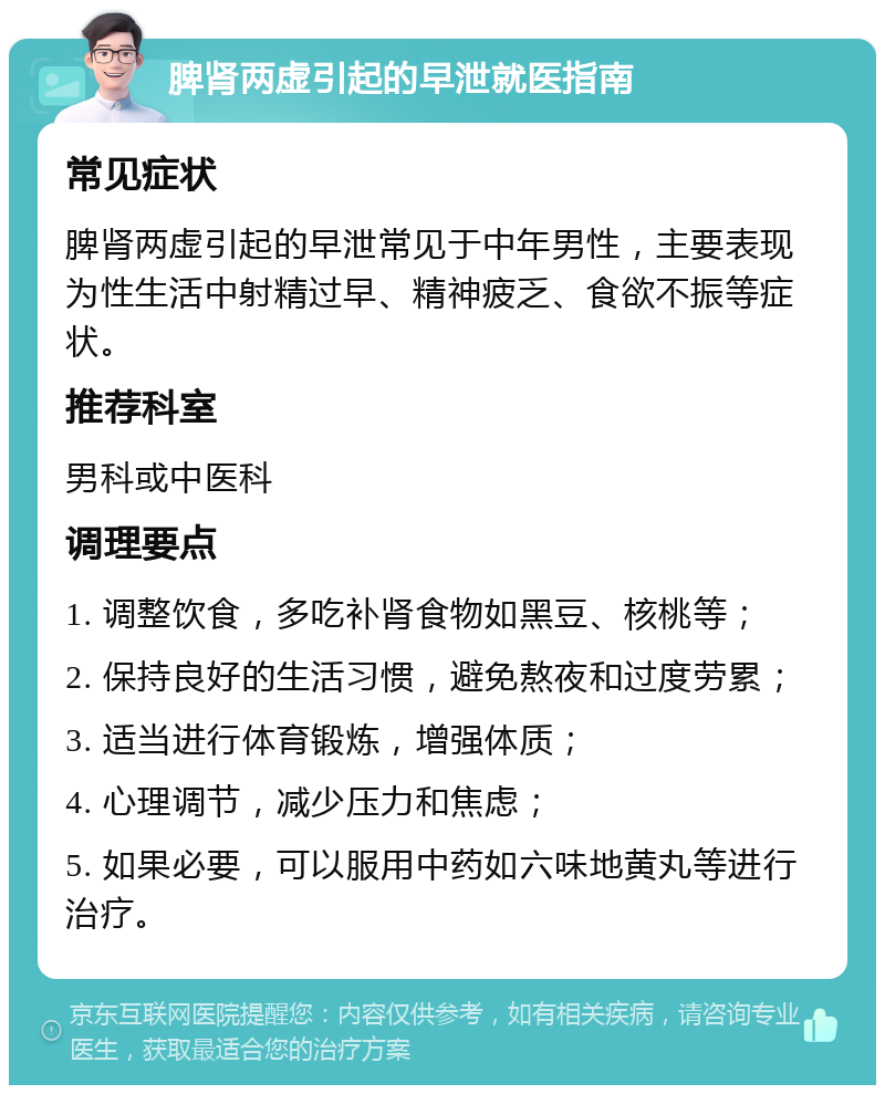 脾肾两虚引起的早泄就医指南 常见症状 脾肾两虚引起的早泄常见于中年男性，主要表现为性生活中射精过早、精神疲乏、食欲不振等症状。 推荐科室 男科或中医科 调理要点 1. 调整饮食，多吃补肾食物如黑豆、核桃等； 2. 保持良好的生活习惯，避免熬夜和过度劳累； 3. 适当进行体育锻炼，增强体质； 4. 心理调节，减少压力和焦虑； 5. 如果必要，可以服用中药如六味地黄丸等进行治疗。