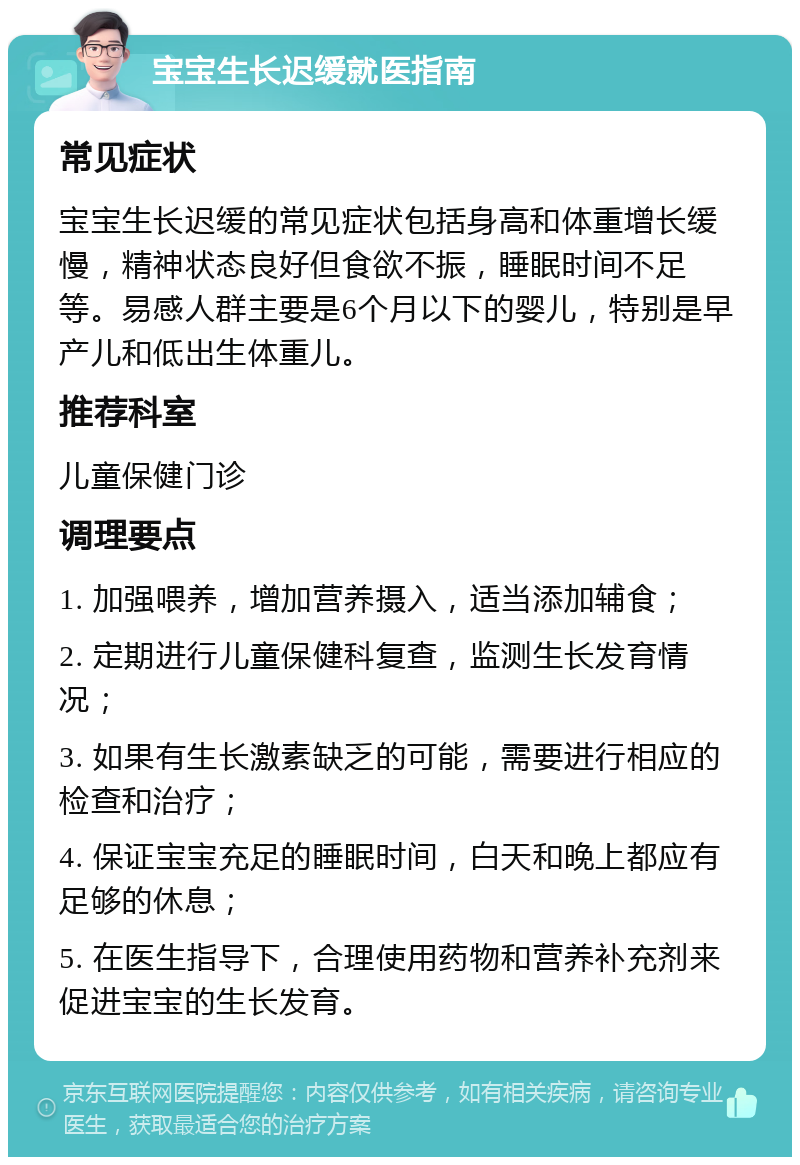 宝宝生长迟缓就医指南 常见症状 宝宝生长迟缓的常见症状包括身高和体重增长缓慢，精神状态良好但食欲不振，睡眠时间不足等。易感人群主要是6个月以下的婴儿，特别是早产儿和低出生体重儿。 推荐科室 儿童保健门诊 调理要点 1. 加强喂养，增加营养摄入，适当添加辅食； 2. 定期进行儿童保健科复查，监测生长发育情况； 3. 如果有生长激素缺乏的可能，需要进行相应的检查和治疗； 4. 保证宝宝充足的睡眠时间，白天和晚上都应有足够的休息； 5. 在医生指导下，合理使用药物和营养补充剂来促进宝宝的生长发育。