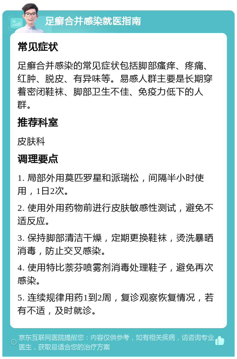 足癣合并感染就医指南 常见症状 足癣合并感染的常见症状包括脚部瘙痒、疼痛、红肿、脱皮、有异味等。易感人群主要是长期穿着密闭鞋袜、脚部卫生不佳、免疫力低下的人群。 推荐科室 皮肤科 调理要点 1. 局部外用莫匹罗星和派瑞松，间隔半小时使用，1日2次。 2. 使用外用药物前进行皮肤敏感性测试，避免不适反应。 3. 保持脚部清洁干燥，定期更换鞋袜，烫洗暴晒消毒，防止交叉感染。 4. 使用特比萘芬喷雾剂消毒处理鞋子，避免再次感染。 5. 连续规律用药1到2周，复诊观察恢复情况，若有不适，及时就诊。