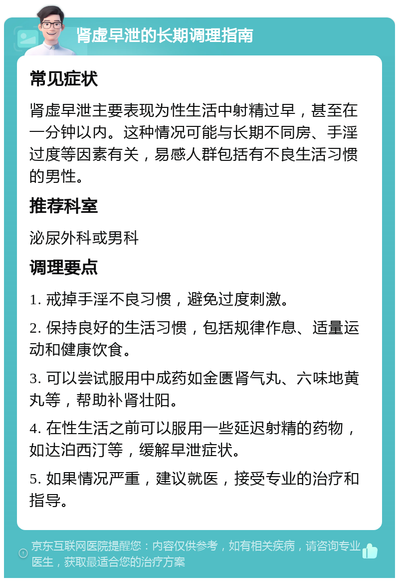 肾虚早泄的长期调理指南 常见症状 肾虚早泄主要表现为性生活中射精过早，甚至在一分钟以内。这种情况可能与长期不同房、手淫过度等因素有关，易感人群包括有不良生活习惯的男性。 推荐科室 泌尿外科或男科 调理要点 1. 戒掉手淫不良习惯，避免过度刺激。 2. 保持良好的生活习惯，包括规律作息、适量运动和健康饮食。 3. 可以尝试服用中成药如金匮肾气丸、六味地黄丸等，帮助补肾壮阳。 4. 在性生活之前可以服用一些延迟射精的药物，如达泊西汀等，缓解早泄症状。 5. 如果情况严重，建议就医，接受专业的治疗和指导。