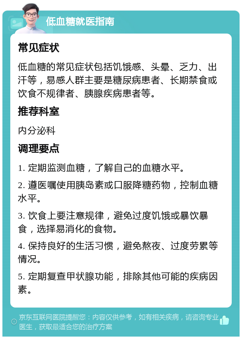 低血糖就医指南 常见症状 低血糖的常见症状包括饥饿感、头晕、乏力、出汗等，易感人群主要是糖尿病患者、长期禁食或饮食不规律者、胰腺疾病患者等。 推荐科室 内分泌科 调理要点 1. 定期监测血糖，了解自己的血糖水平。 2. 遵医嘱使用胰岛素或口服降糖药物，控制血糖水平。 3. 饮食上要注意规律，避免过度饥饿或暴饮暴食，选择易消化的食物。 4. 保持良好的生活习惯，避免熬夜、过度劳累等情况。 5. 定期复查甲状腺功能，排除其他可能的疾病因素。