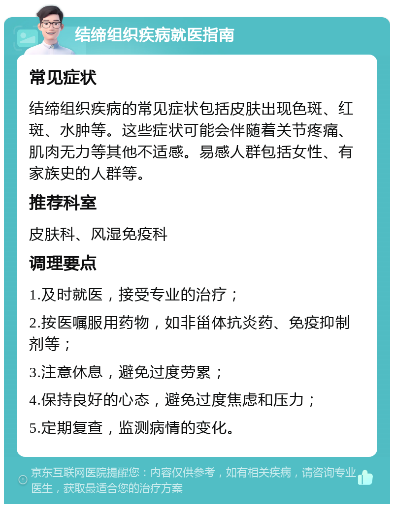 结缔组织疾病就医指南 常见症状 结缔组织疾病的常见症状包括皮肤出现色斑、红斑、水肿等。这些症状可能会伴随着关节疼痛、肌肉无力等其他不适感。易感人群包括女性、有家族史的人群等。 推荐科室 皮肤科、风湿免疫科 调理要点 1.及时就医，接受专业的治疗； 2.按医嘱服用药物，如非甾体抗炎药、免疫抑制剂等； 3.注意休息，避免过度劳累； 4.保持良好的心态，避免过度焦虑和压力； 5.定期复查，监测病情的变化。