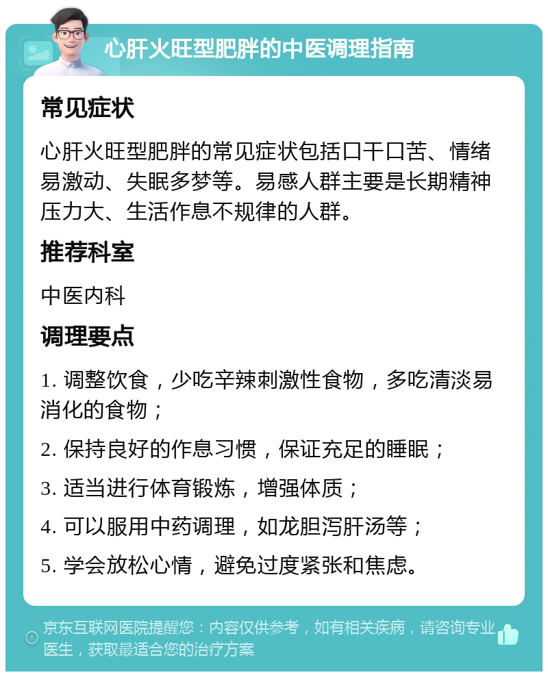 心肝火旺型肥胖的中医调理指南 常见症状 心肝火旺型肥胖的常见症状包括口干口苦、情绪易激动、失眠多梦等。易感人群主要是长期精神压力大、生活作息不规律的人群。 推荐科室 中医内科 调理要点 1. 调整饮食，少吃辛辣刺激性食物，多吃清淡易消化的食物； 2. 保持良好的作息习惯，保证充足的睡眠； 3. 适当进行体育锻炼，增强体质； 4. 可以服用中药调理，如龙胆泻肝汤等； 5. 学会放松心情，避免过度紧张和焦虑。