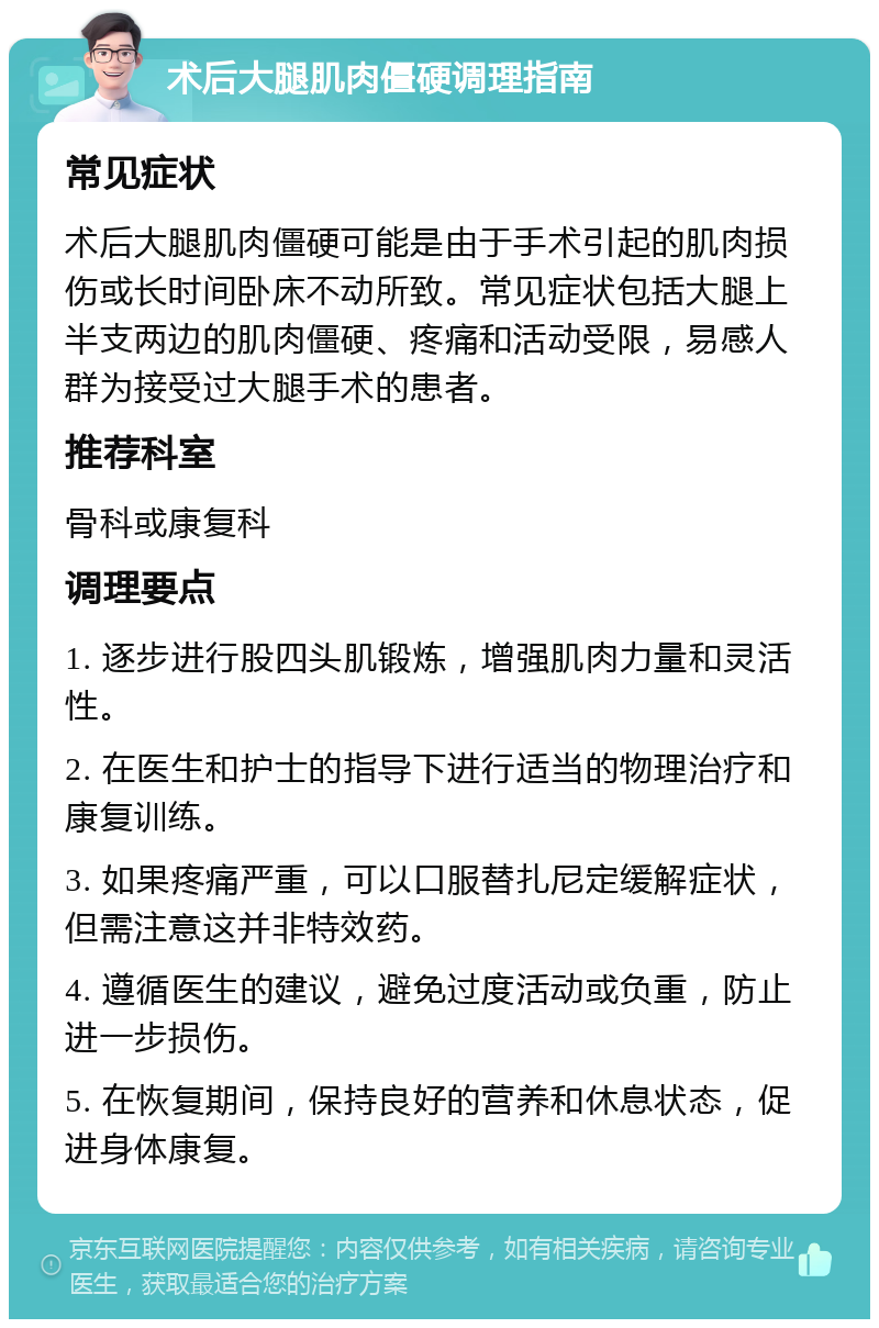 术后大腿肌肉僵硬调理指南 常见症状 术后大腿肌肉僵硬可能是由于手术引起的肌肉损伤或长时间卧床不动所致。常见症状包括大腿上半支两边的肌肉僵硬、疼痛和活动受限，易感人群为接受过大腿手术的患者。 推荐科室 骨科或康复科 调理要点 1. 逐步进行股四头肌锻炼，增强肌肉力量和灵活性。 2. 在医生和护士的指导下进行适当的物理治疗和康复训练。 3. 如果疼痛严重，可以口服替扎尼定缓解症状，但需注意这并非特效药。 4. 遵循医生的建议，避免过度活动或负重，防止进一步损伤。 5. 在恢复期间，保持良好的营养和休息状态，促进身体康复。