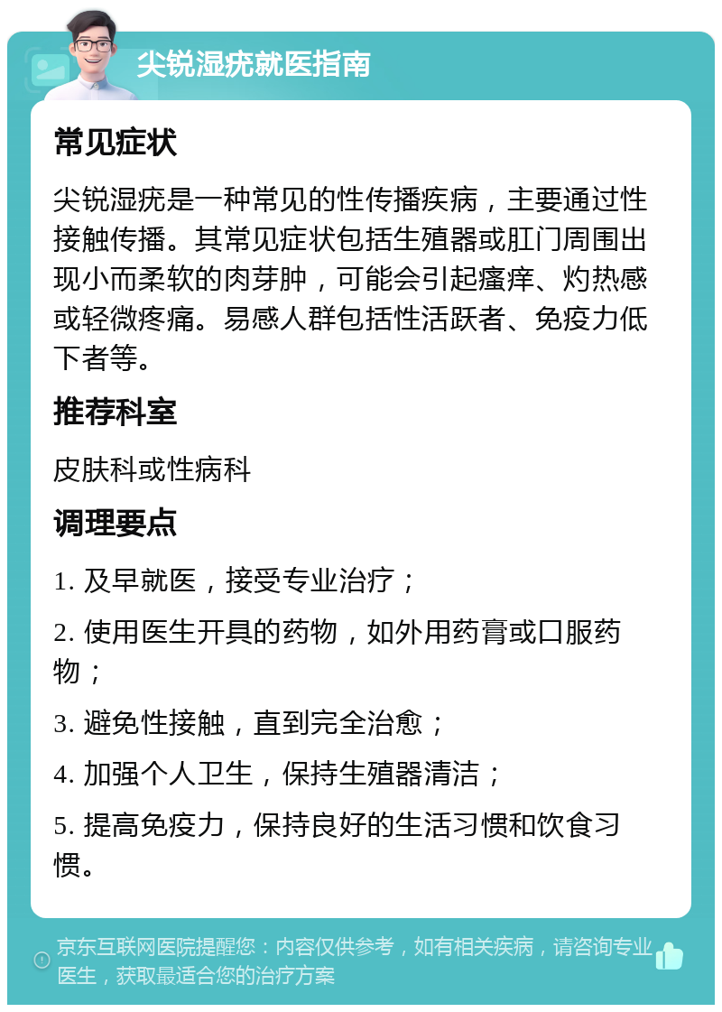 尖锐湿疣就医指南 常见症状 尖锐湿疣是一种常见的性传播疾病，主要通过性接触传播。其常见症状包括生殖器或肛门周围出现小而柔软的肉芽肿，可能会引起瘙痒、灼热感或轻微疼痛。易感人群包括性活跃者、免疫力低下者等。 推荐科室 皮肤科或性病科 调理要点 1. 及早就医，接受专业治疗； 2. 使用医生开具的药物，如外用药膏或口服药物； 3. 避免性接触，直到完全治愈； 4. 加强个人卫生，保持生殖器清洁； 5. 提高免疫力，保持良好的生活习惯和饮食习惯。