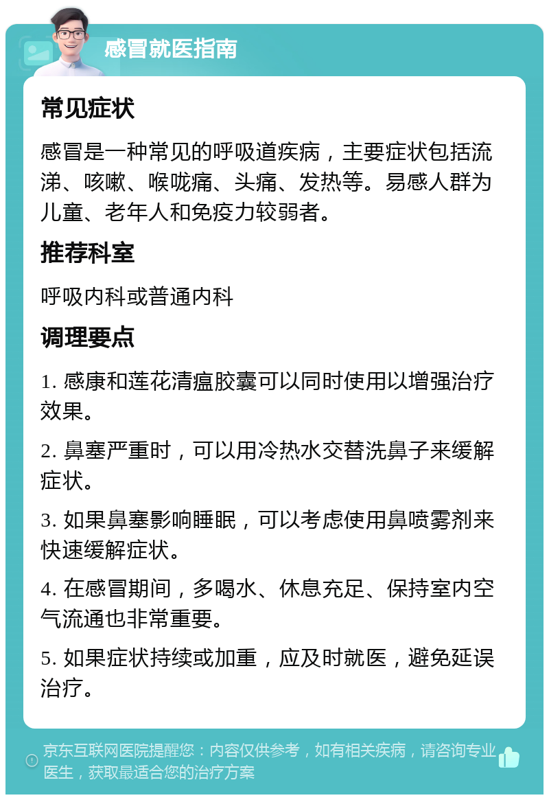 感冒就医指南 常见症状 感冒是一种常见的呼吸道疾病，主要症状包括流涕、咳嗽、喉咙痛、头痛、发热等。易感人群为儿童、老年人和免疫力较弱者。 推荐科室 呼吸内科或普通内科 调理要点 1. 感康和莲花清瘟胶囊可以同时使用以增强治疗效果。 2. 鼻塞严重时，可以用冷热水交替洗鼻子来缓解症状。 3. 如果鼻塞影响睡眠，可以考虑使用鼻喷雾剂来快速缓解症状。 4. 在感冒期间，多喝水、休息充足、保持室内空气流通也非常重要。 5. 如果症状持续或加重，应及时就医，避免延误治疗。