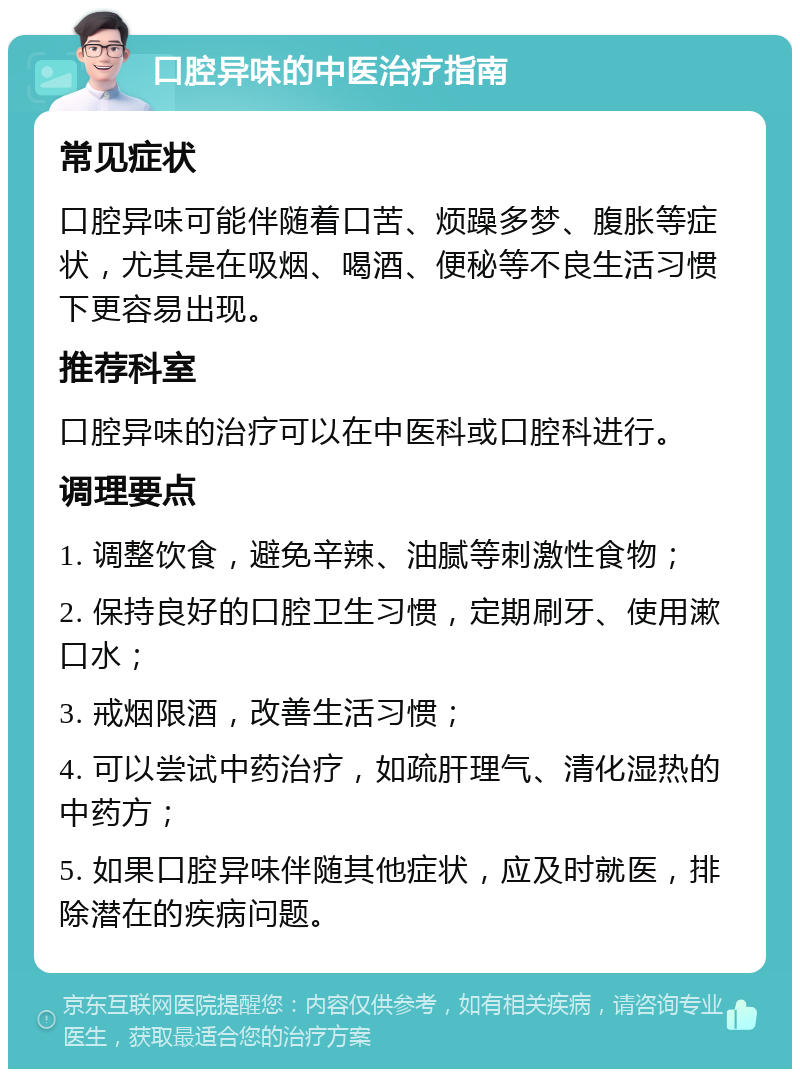 口腔异味的中医治疗指南 常见症状 口腔异味可能伴随着口苦、烦躁多梦、腹胀等症状，尤其是在吸烟、喝酒、便秘等不良生活习惯下更容易出现。 推荐科室 口腔异味的治疗可以在中医科或口腔科进行。 调理要点 1. 调整饮食，避免辛辣、油腻等刺激性食物； 2. 保持良好的口腔卫生习惯，定期刷牙、使用漱口水； 3. 戒烟限酒，改善生活习惯； 4. 可以尝试中药治疗，如疏肝理气、清化湿热的中药方； 5. 如果口腔异味伴随其他症状，应及时就医，排除潜在的疾病问题。