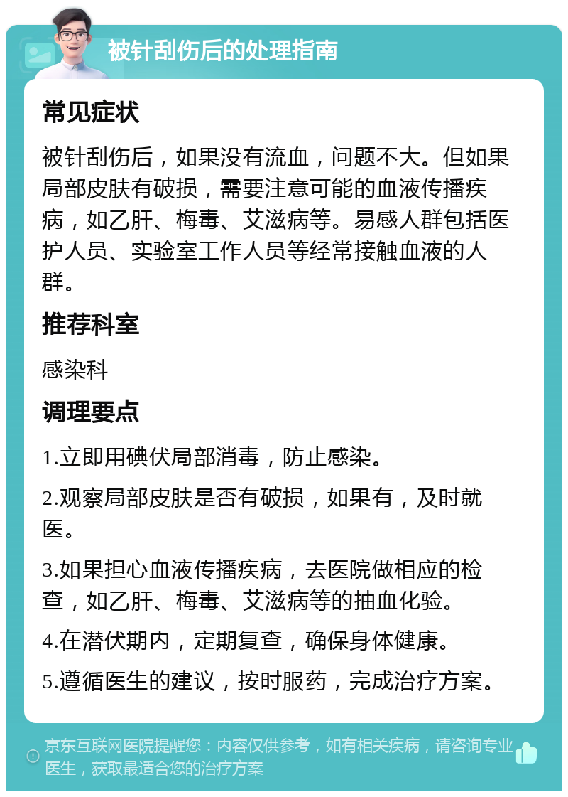 被针刮伤后的处理指南 常见症状 被针刮伤后，如果没有流血，问题不大。但如果局部皮肤有破损，需要注意可能的血液传播疾病，如乙肝、梅毒、艾滋病等。易感人群包括医护人员、实验室工作人员等经常接触血液的人群。 推荐科室 感染科 调理要点 1.立即用碘伏局部消毒，防止感染。 2.观察局部皮肤是否有破损，如果有，及时就医。 3.如果担心血液传播疾病，去医院做相应的检查，如乙肝、梅毒、艾滋病等的抽血化验。 4.在潜伏期内，定期复查，确保身体健康。 5.遵循医生的建议，按时服药，完成治疗方案。