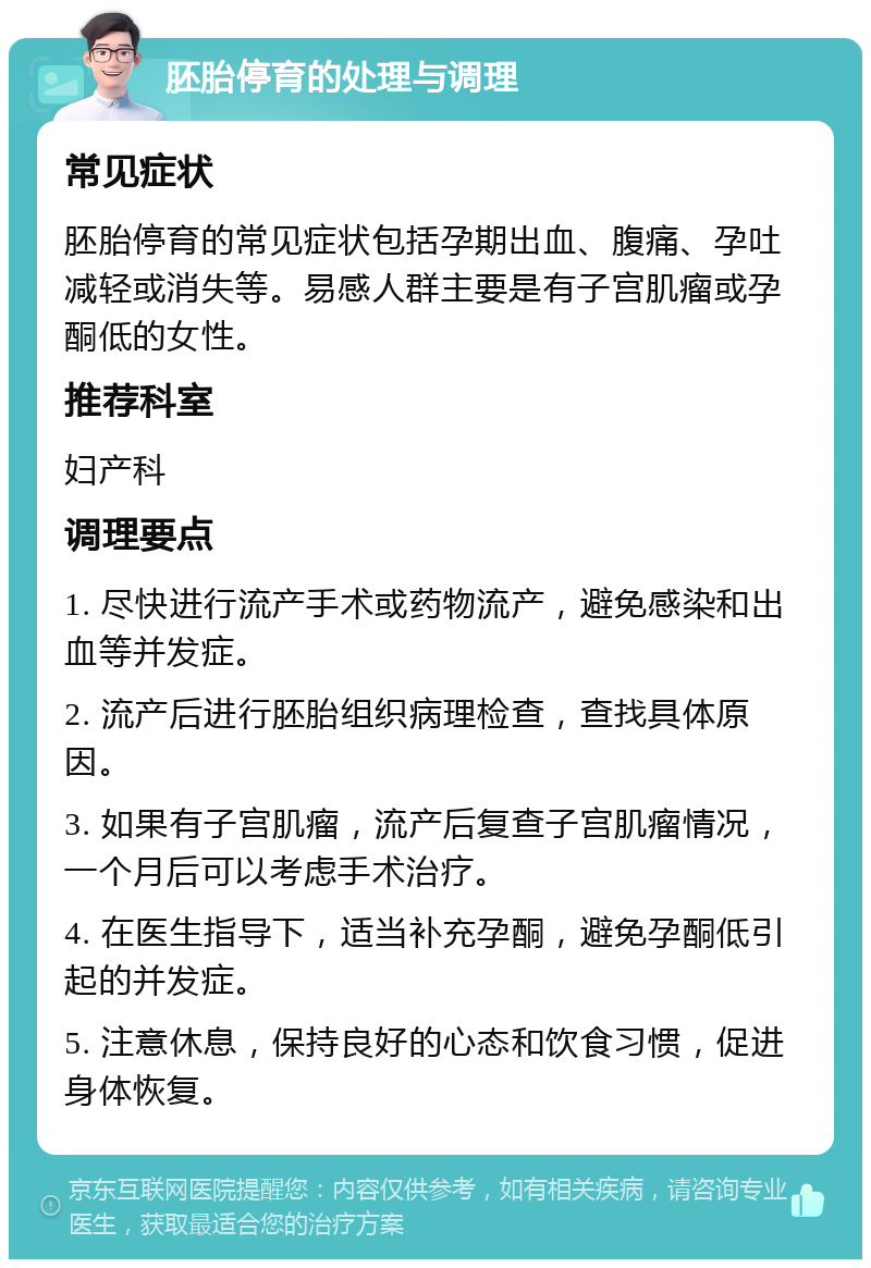 胚胎停育的处理与调理 常见症状 胚胎停育的常见症状包括孕期出血、腹痛、孕吐减轻或消失等。易感人群主要是有子宫肌瘤或孕酮低的女性。 推荐科室 妇产科 调理要点 1. 尽快进行流产手术或药物流产，避免感染和出血等并发症。 2. 流产后进行胚胎组织病理检查，查找具体原因。 3. 如果有子宫肌瘤，流产后复查子宫肌瘤情况，一个月后可以考虑手术治疗。 4. 在医生指导下，适当补充孕酮，避免孕酮低引起的并发症。 5. 注意休息，保持良好的心态和饮食习惯，促进身体恢复。