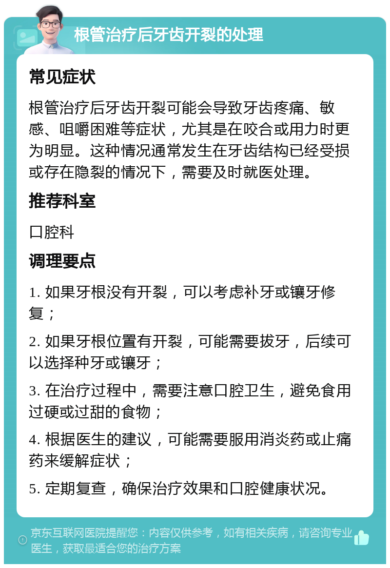 根管治疗后牙齿开裂的处理 常见症状 根管治疗后牙齿开裂可能会导致牙齿疼痛、敏感、咀嚼困难等症状，尤其是在咬合或用力时更为明显。这种情况通常发生在牙齿结构已经受损或存在隐裂的情况下，需要及时就医处理。 推荐科室 口腔科 调理要点 1. 如果牙根没有开裂，可以考虑补牙或镶牙修复； 2. 如果牙根位置有开裂，可能需要拔牙，后续可以选择种牙或镶牙； 3. 在治疗过程中，需要注意口腔卫生，避免食用过硬或过甜的食物； 4. 根据医生的建议，可能需要服用消炎药或止痛药来缓解症状； 5. 定期复查，确保治疗效果和口腔健康状况。