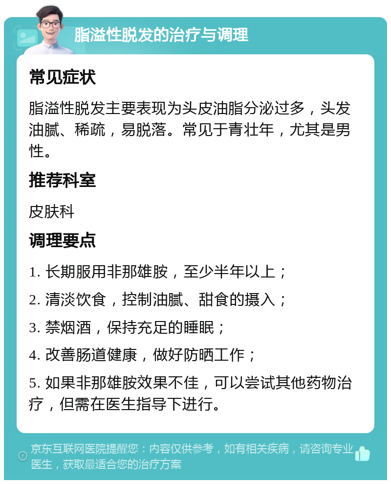 脂溢性脱发的治疗与调理 常见症状 脂溢性脱发主要表现为头皮油脂分泌过多，头发油腻、稀疏，易脱落。常见于青壮年，尤其是男性。 推荐科室 皮肤科 调理要点 1. 长期服用非那雄胺，至少半年以上； 2. 清淡饮食，控制油腻、甜食的摄入； 3. 禁烟酒，保持充足的睡眠； 4. 改善肠道健康，做好防晒工作； 5. 如果非那雄胺效果不佳，可以尝试其他药物治疗，但需在医生指导下进行。