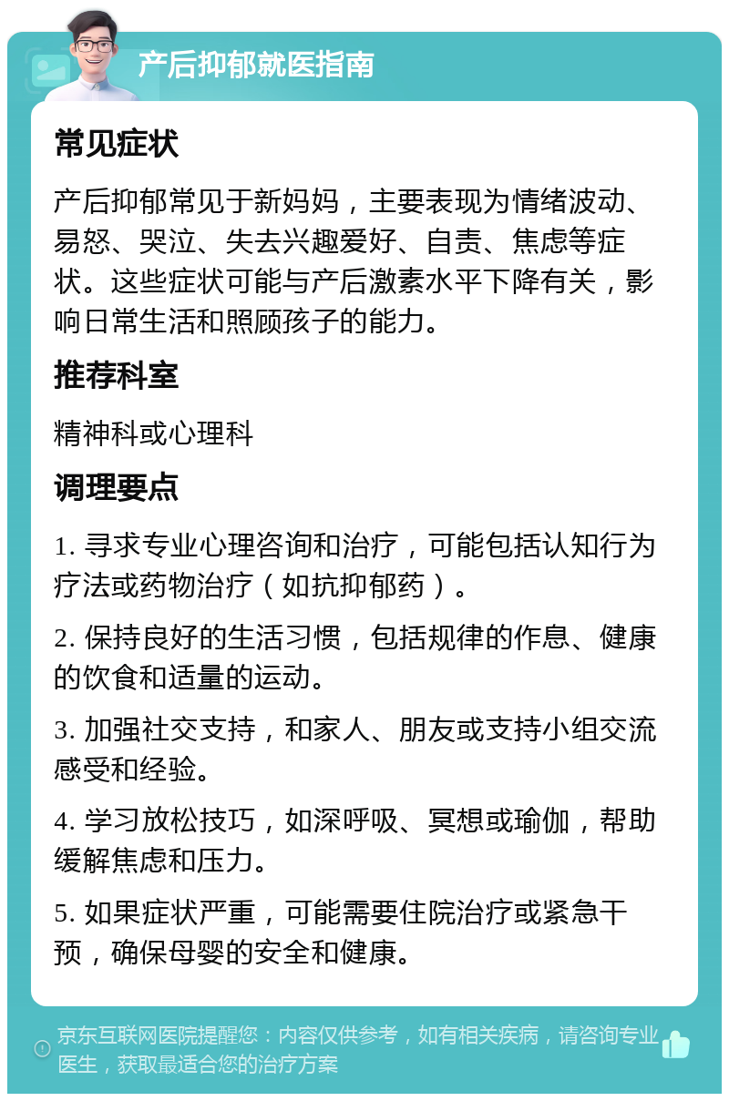 产后抑郁就医指南 常见症状 产后抑郁常见于新妈妈，主要表现为情绪波动、易怒、哭泣、失去兴趣爱好、自责、焦虑等症状。这些症状可能与产后激素水平下降有关，影响日常生活和照顾孩子的能力。 推荐科室 精神科或心理科 调理要点 1. 寻求专业心理咨询和治疗，可能包括认知行为疗法或药物治疗（如抗抑郁药）。 2. 保持良好的生活习惯，包括规律的作息、健康的饮食和适量的运动。 3. 加强社交支持，和家人、朋友或支持小组交流感受和经验。 4. 学习放松技巧，如深呼吸、冥想或瑜伽，帮助缓解焦虑和压力。 5. 如果症状严重，可能需要住院治疗或紧急干预，确保母婴的安全和健康。