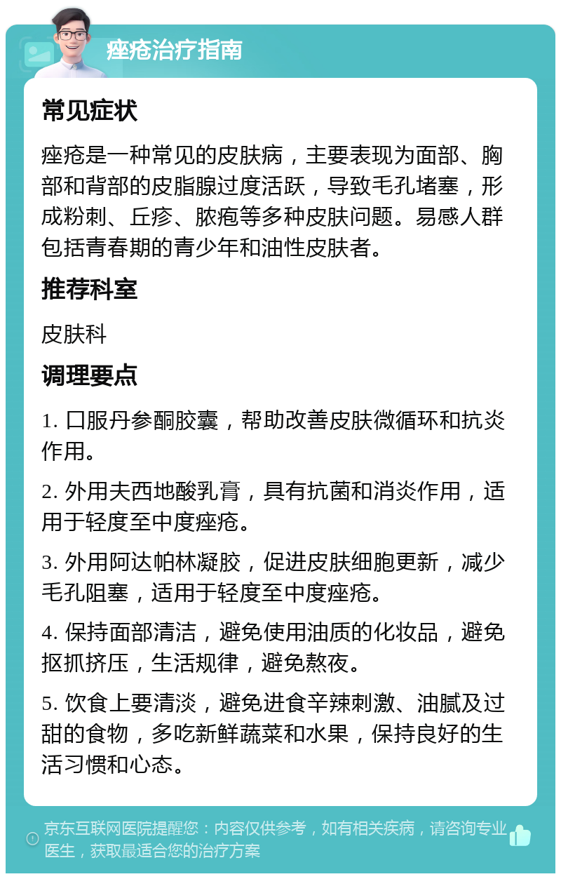 痤疮治疗指南 常见症状 痤疮是一种常见的皮肤病，主要表现为面部、胸部和背部的皮脂腺过度活跃，导致毛孔堵塞，形成粉刺、丘疹、脓疱等多种皮肤问题。易感人群包括青春期的青少年和油性皮肤者。 推荐科室 皮肤科 调理要点 1. 口服丹参酮胶囊，帮助改善皮肤微循环和抗炎作用。 2. 外用夫西地酸乳膏，具有抗菌和消炎作用，适用于轻度至中度痤疮。 3. 外用阿达帕林凝胶，促进皮肤细胞更新，减少毛孔阻塞，适用于轻度至中度痤疮。 4. 保持面部清洁，避免使用油质的化妆品，避免抠抓挤压，生活规律，避免熬夜。 5. 饮食上要清淡，避免进食辛辣刺激、油腻及过甜的食物，多吃新鲜蔬菜和水果，保持良好的生活习惯和心态。