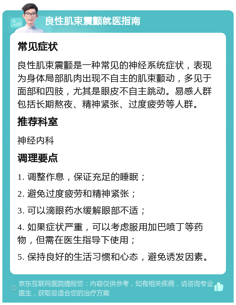 良性肌束震颤就医指南 常见症状 良性肌束震颤是一种常见的神经系统症状，表现为身体局部肌肉出现不自主的肌束颤动，多见于面部和四肢，尤其是眼皮不自主跳动。易感人群包括长期熬夜、精神紧张、过度疲劳等人群。 推荐科室 神经内科 调理要点 1. 调整作息，保证充足的睡眠； 2. 避免过度疲劳和精神紧张； 3. 可以滴眼药水缓解眼部不适； 4. 如果症状严重，可以考虑服用加巴喷丁等药物，但需在医生指导下使用； 5. 保持良好的生活习惯和心态，避免诱发因素。