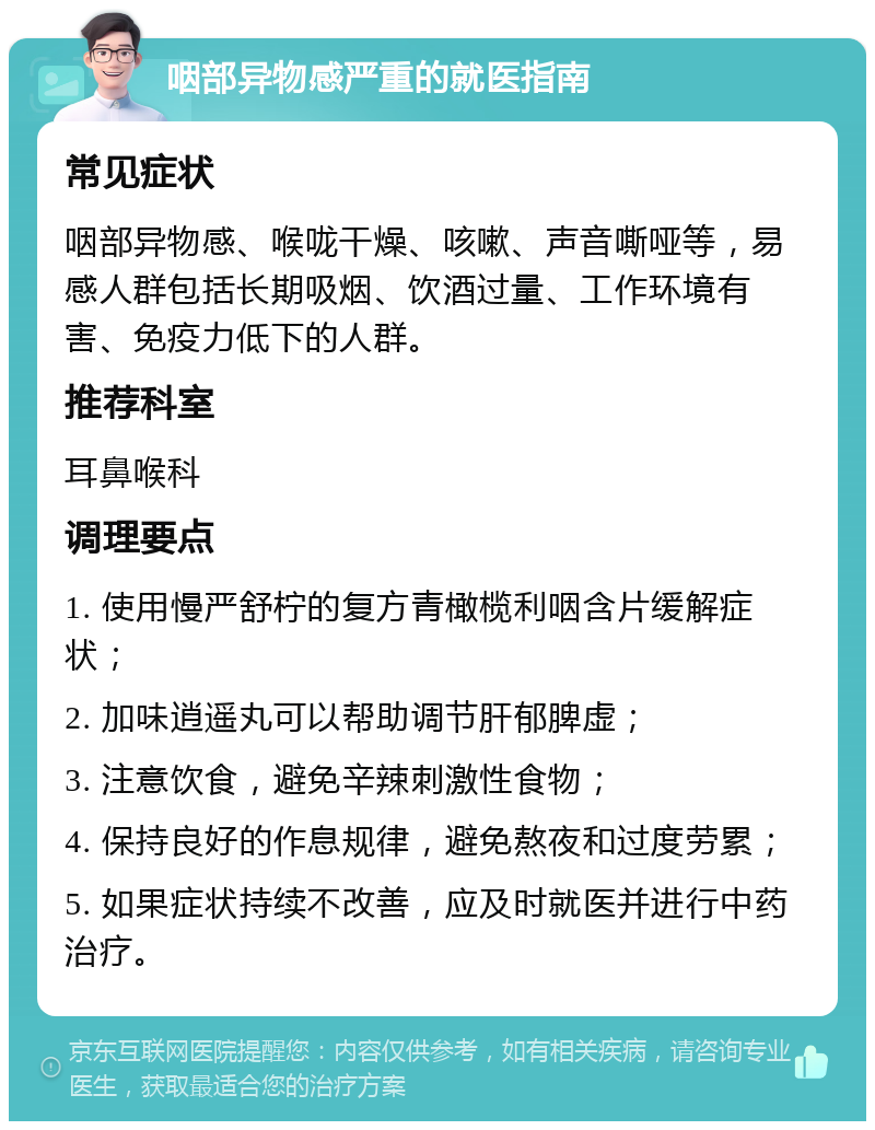 咽部异物感严重的就医指南 常见症状 咽部异物感、喉咙干燥、咳嗽、声音嘶哑等，易感人群包括长期吸烟、饮酒过量、工作环境有害、免疫力低下的人群。 推荐科室 耳鼻喉科 调理要点 1. 使用慢严舒柠的复方青橄榄利咽含片缓解症状； 2. 加味逍遥丸可以帮助调节肝郁脾虚； 3. 注意饮食，避免辛辣刺激性食物； 4. 保持良好的作息规律，避免熬夜和过度劳累； 5. 如果症状持续不改善，应及时就医并进行中药治疗。