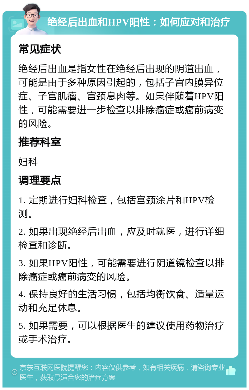 绝经后出血和HPV阳性：如何应对和治疗 常见症状 绝经后出血是指女性在绝经后出现的阴道出血，可能是由于多种原因引起的，包括子宫内膜异位症、子宫肌瘤、宫颈息肉等。如果伴随着HPV阳性，可能需要进一步检查以排除癌症或癌前病变的风险。 推荐科室 妇科 调理要点 1. 定期进行妇科检查，包括宫颈涂片和HPV检测。 2. 如果出现绝经后出血，应及时就医，进行详细检查和诊断。 3. 如果HPV阳性，可能需要进行阴道镜检查以排除癌症或癌前病变的风险。 4. 保持良好的生活习惯，包括均衡饮食、适量运动和充足休息。 5. 如果需要，可以根据医生的建议使用药物治疗或手术治疗。