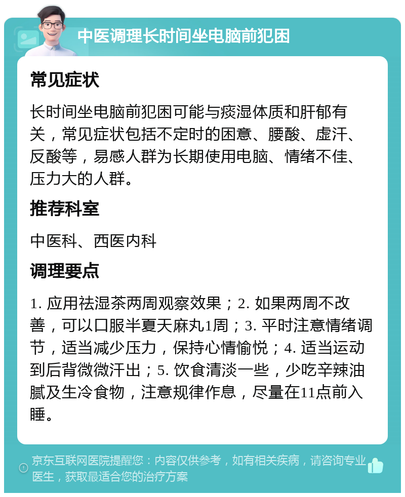 中医调理长时间坐电脑前犯困 常见症状 长时间坐电脑前犯困可能与痰湿体质和肝郁有关，常见症状包括不定时的困意、腰酸、虚汗、反酸等，易感人群为长期使用电脑、情绪不佳、压力大的人群。 推荐科室 中医科、西医内科 调理要点 1. 应用祛湿茶两周观察效果；2. 如果两周不改善，可以口服半夏天麻丸1周；3. 平时注意情绪调节，适当减少压力，保持心情愉悦；4. 适当运动到后背微微汗出；5. 饮食清淡一些，少吃辛辣油腻及生冷食物，注意规律作息，尽量在11点前入睡。