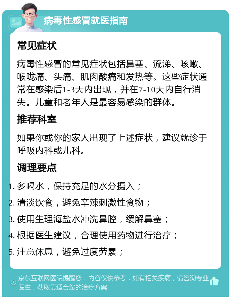 病毒性感冒就医指南 常见症状 病毒性感冒的常见症状包括鼻塞、流涕、咳嗽、喉咙痛、头痛、肌肉酸痛和发热等。这些症状通常在感染后1-3天内出现，并在7-10天内自行消失。儿童和老年人是最容易感染的群体。 推荐科室 如果你或你的家人出现了上述症状，建议就诊于呼吸内科或儿科。 调理要点 多喝水，保持充足的水分摄入； 清淡饮食，避免辛辣刺激性食物； 使用生理海盐水冲洗鼻腔，缓解鼻塞； 根据医生建议，合理使用药物进行治疗； 注意休息，避免过度劳累；