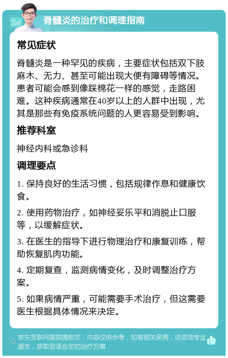 脊髓炎的治疗和调理指南 常见症状 脊髓炎是一种罕见的疾病，主要症状包括双下肢麻木、无力、甚至可能出现大便有障碍等情况。患者可能会感到像踩棉花一样的感觉，走路困难。这种疾病通常在40岁以上的人群中出现，尤其是那些有免疫系统问题的人更容易受到影响。 推荐科室 神经内科或急诊科 调理要点 1. 保持良好的生活习惯，包括规律作息和健康饮食。 2. 使用药物治疗，如神经妥乐平和消脱止口服等，以缓解症状。 3. 在医生的指导下进行物理治疗和康复训练，帮助恢复肌肉功能。 4. 定期复查，监测病情变化，及时调整治疗方案。 5. 如果病情严重，可能需要手术治疗，但这需要医生根据具体情况来决定。