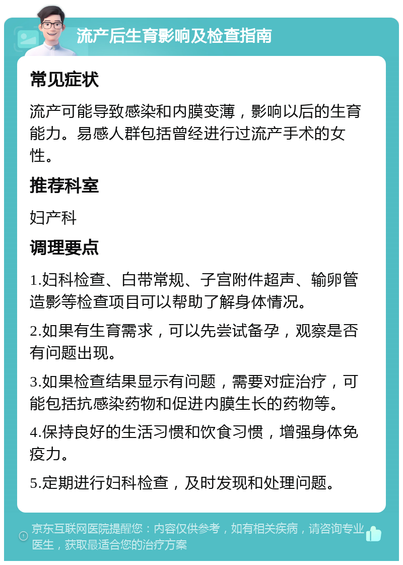 流产后生育影响及检查指南 常见症状 流产可能导致感染和内膜变薄，影响以后的生育能力。易感人群包括曾经进行过流产手术的女性。 推荐科室 妇产科 调理要点 1.妇科检查、白带常规、子宫附件超声、输卵管造影等检查项目可以帮助了解身体情况。 2.如果有生育需求，可以先尝试备孕，观察是否有问题出现。 3.如果检查结果显示有问题，需要对症治疗，可能包括抗感染药物和促进内膜生长的药物等。 4.保持良好的生活习惯和饮食习惯，增强身体免疫力。 5.定期进行妇科检查，及时发现和处理问题。