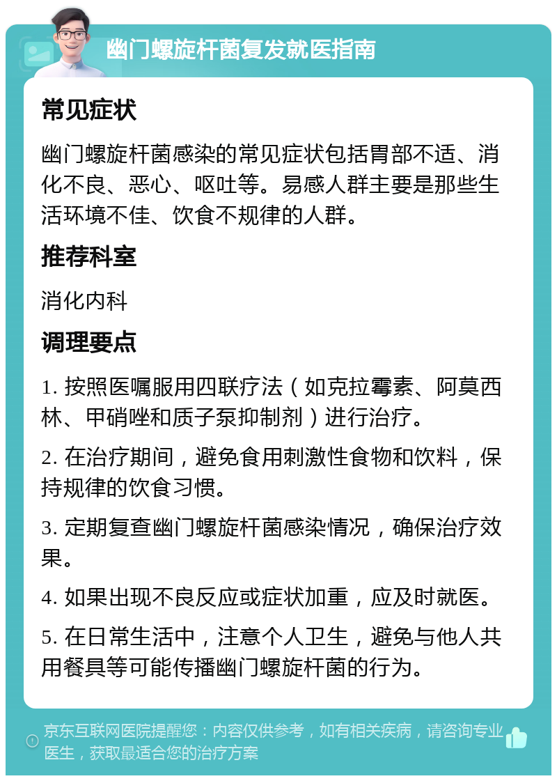 幽门螺旋杆菌复发就医指南 常见症状 幽门螺旋杆菌感染的常见症状包括胃部不适、消化不良、恶心、呕吐等。易感人群主要是那些生活环境不佳、饮食不规律的人群。 推荐科室 消化内科 调理要点 1. 按照医嘱服用四联疗法（如克拉霉素、阿莫西林、甲硝唑和质子泵抑制剂）进行治疗。 2. 在治疗期间，避免食用刺激性食物和饮料，保持规律的饮食习惯。 3. 定期复查幽门螺旋杆菌感染情况，确保治疗效果。 4. 如果出现不良反应或症状加重，应及时就医。 5. 在日常生活中，注意个人卫生，避免与他人共用餐具等可能传播幽门螺旋杆菌的行为。