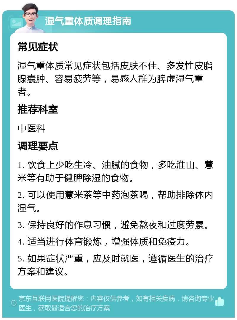 湿气重体质调理指南 常见症状 湿气重体质常见症状包括皮肤不佳、多发性皮脂腺囊肿、容易疲劳等，易感人群为脾虚湿气重者。 推荐科室 中医科 调理要点 1. 饮食上少吃生冷、油腻的食物，多吃淮山、薏米等有助于健脾除湿的食物。 2. 可以使用薏米茶等中药泡茶喝，帮助排除体内湿气。 3. 保持良好的作息习惯，避免熬夜和过度劳累。 4. 适当进行体育锻炼，增强体质和免疫力。 5. 如果症状严重，应及时就医，遵循医生的治疗方案和建议。