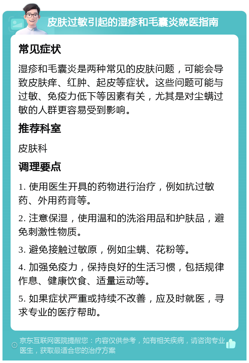 皮肤过敏引起的湿疹和毛囊炎就医指南 常见症状 湿疹和毛囊炎是两种常见的皮肤问题，可能会导致皮肤痒、红肿、起皮等症状。这些问题可能与过敏、免疫力低下等因素有关，尤其是对尘螨过敏的人群更容易受到影响。 推荐科室 皮肤科 调理要点 1. 使用医生开具的药物进行治疗，例如抗过敏药、外用药膏等。 2. 注意保湿，使用温和的洗浴用品和护肤品，避免刺激性物质。 3. 避免接触过敏原，例如尘螨、花粉等。 4. 加强免疫力，保持良好的生活习惯，包括规律作息、健康饮食、适量运动等。 5. 如果症状严重或持续不改善，应及时就医，寻求专业的医疗帮助。