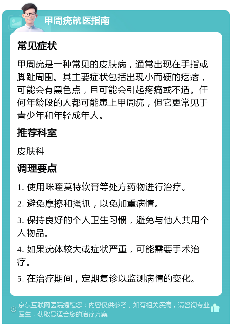 甲周疣就医指南 常见症状 甲周疣是一种常见的皮肤病，通常出现在手指或脚趾周围。其主要症状包括出现小而硬的疙瘩，可能会有黑色点，且可能会引起疼痛或不适。任何年龄段的人都可能患上甲周疣，但它更常见于青少年和年轻成年人。 推荐科室 皮肤科 调理要点 1. 使用咪喹莫特软膏等处方药物进行治疗。 2. 避免摩擦和搔抓，以免加重病情。 3. 保持良好的个人卫生习惯，避免与他人共用个人物品。 4. 如果疣体较大或症状严重，可能需要手术治疗。 5. 在治疗期间，定期复诊以监测病情的变化。