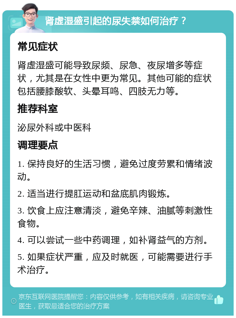 肾虚湿盛引起的尿失禁如何治疗？ 常见症状 肾虚湿盛可能导致尿频、尿急、夜尿增多等症状，尤其是在女性中更为常见。其他可能的症状包括腰膝酸软、头晕耳鸣、四肢无力等。 推荐科室 泌尿外科或中医科 调理要点 1. 保持良好的生活习惯，避免过度劳累和情绪波动。 2. 适当进行提肛运动和盆底肌肉锻炼。 3. 饮食上应注意清淡，避免辛辣、油腻等刺激性食物。 4. 可以尝试一些中药调理，如补肾益气的方剂。 5. 如果症状严重，应及时就医，可能需要进行手术治疗。