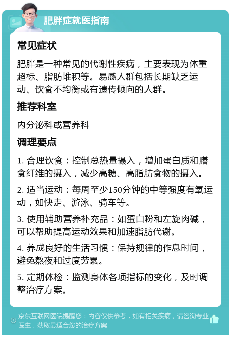 肥胖症就医指南 常见症状 肥胖是一种常见的代谢性疾病，主要表现为体重超标、脂肪堆积等。易感人群包括长期缺乏运动、饮食不均衡或有遗传倾向的人群。 推荐科室 内分泌科或营养科 调理要点 1. 合理饮食：控制总热量摄入，增加蛋白质和膳食纤维的摄入，减少高糖、高脂肪食物的摄入。 2. 适当运动：每周至少150分钟的中等强度有氧运动，如快走、游泳、骑车等。 3. 使用辅助营养补充品：如蛋白粉和左旋肉碱，可以帮助提高运动效果和加速脂肪代谢。 4. 养成良好的生活习惯：保持规律的作息时间，避免熬夜和过度劳累。 5. 定期体检：监测身体各项指标的变化，及时调整治疗方案。