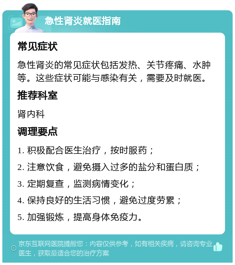 急性肾炎就医指南 常见症状 急性肾炎的常见症状包括发热、关节疼痛、水肿等。这些症状可能与感染有关，需要及时就医。 推荐科室 肾内科 调理要点 1. 积极配合医生治疗，按时服药； 2. 注意饮食，避免摄入过多的盐分和蛋白质； 3. 定期复查，监测病情变化； 4. 保持良好的生活习惯，避免过度劳累； 5. 加强锻炼，提高身体免疫力。