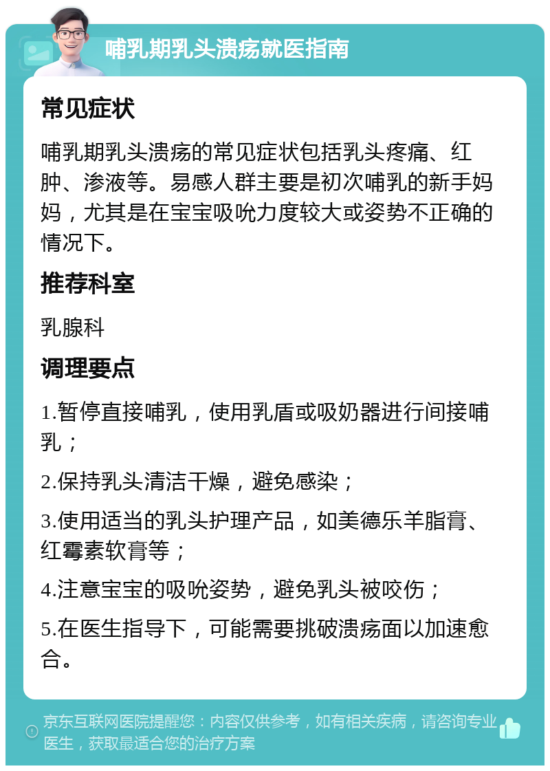 哺乳期乳头溃疡就医指南 常见症状 哺乳期乳头溃疡的常见症状包括乳头疼痛、红肿、渗液等。易感人群主要是初次哺乳的新手妈妈，尤其是在宝宝吸吮力度较大或姿势不正确的情况下。 推荐科室 乳腺科 调理要点 1.暂停直接哺乳，使用乳盾或吸奶器进行间接哺乳； 2.保持乳头清洁干燥，避免感染； 3.使用适当的乳头护理产品，如美德乐羊脂膏、红霉素软膏等； 4.注意宝宝的吸吮姿势，避免乳头被咬伤； 5.在医生指导下，可能需要挑破溃疡面以加速愈合。