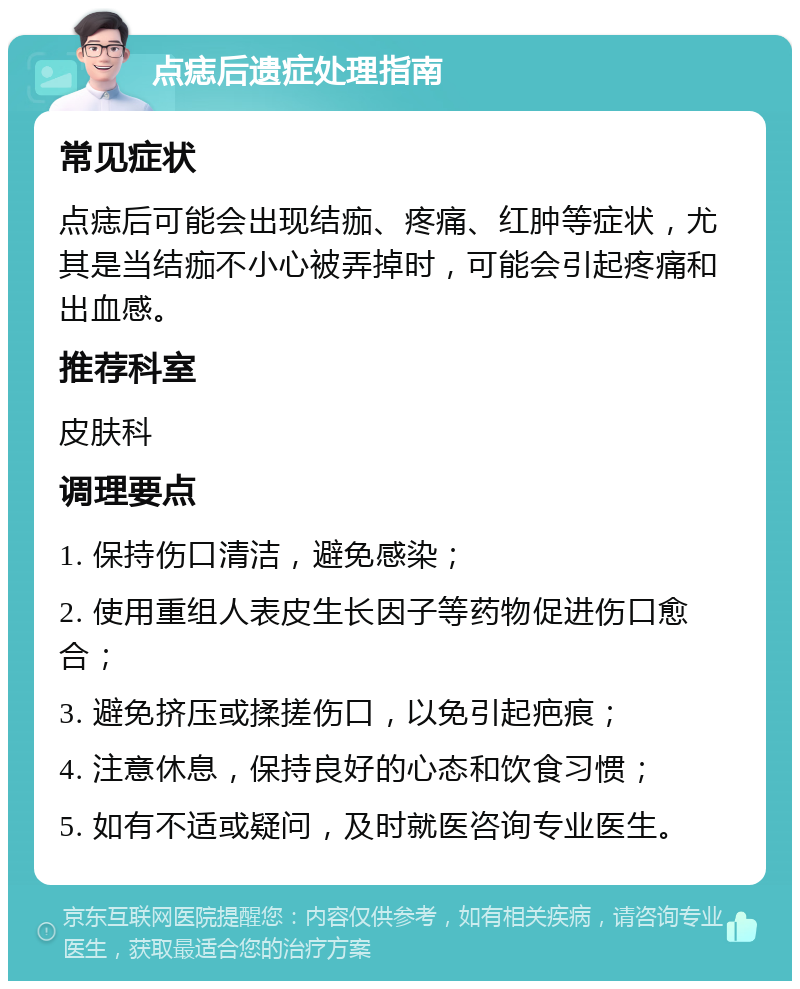 点痣后遗症处理指南 常见症状 点痣后可能会出现结痂、疼痛、红肿等症状，尤其是当结痂不小心被弄掉时，可能会引起疼痛和出血感。 推荐科室 皮肤科 调理要点 1. 保持伤口清洁，避免感染； 2. 使用重组人表皮生长因子等药物促进伤口愈合； 3. 避免挤压或揉搓伤口，以免引起疤痕； 4. 注意休息，保持良好的心态和饮食习惯； 5. 如有不适或疑问，及时就医咨询专业医生。