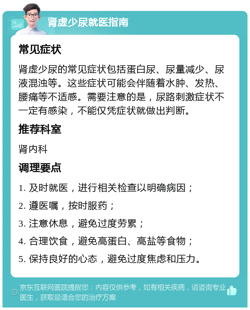 肾虚少尿就医指南 常见症状 肾虚少尿的常见症状包括蛋白尿、尿量减少、尿液混浊等。这些症状可能会伴随着水肿、发热、腰痛等不适感。需要注意的是，尿路刺激症状不一定有感染，不能仅凭症状就做出判断。 推荐科室 肾内科 调理要点 1. 及时就医，进行相关检查以明确病因； 2. 遵医嘱，按时服药； 3. 注意休息，避免过度劳累； 4. 合理饮食，避免高蛋白、高盐等食物； 5. 保持良好的心态，避免过度焦虑和压力。