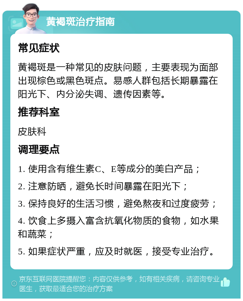 黄褐斑治疗指南 常见症状 黄褐斑是一种常见的皮肤问题，主要表现为面部出现棕色或黑色斑点。易感人群包括长期暴露在阳光下、内分泌失调、遗传因素等。 推荐科室 皮肤科 调理要点 1. 使用含有维生素C、E等成分的美白产品； 2. 注意防晒，避免长时间暴露在阳光下； 3. 保持良好的生活习惯，避免熬夜和过度疲劳； 4. 饮食上多摄入富含抗氧化物质的食物，如水果和蔬菜； 5. 如果症状严重，应及时就医，接受专业治疗。