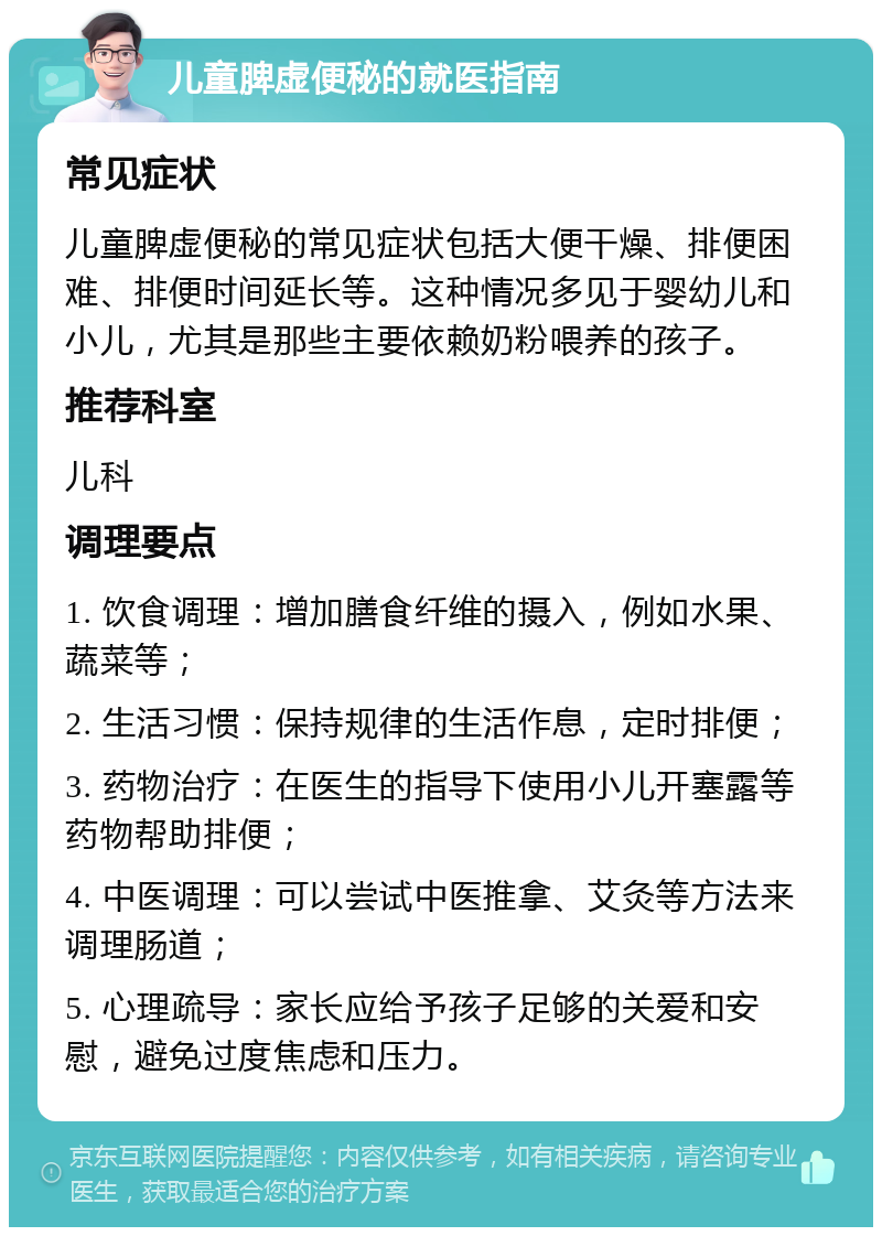 儿童脾虚便秘的就医指南 常见症状 儿童脾虚便秘的常见症状包括大便干燥、排便困难、排便时间延长等。这种情况多见于婴幼儿和小儿，尤其是那些主要依赖奶粉喂养的孩子。 推荐科室 儿科 调理要点 1. 饮食调理：增加膳食纤维的摄入，例如水果、蔬菜等； 2. 生活习惯：保持规律的生活作息，定时排便； 3. 药物治疗：在医生的指导下使用小儿开塞露等药物帮助排便； 4. 中医调理：可以尝试中医推拿、艾灸等方法来调理肠道； 5. 心理疏导：家长应给予孩子足够的关爱和安慰，避免过度焦虑和压力。