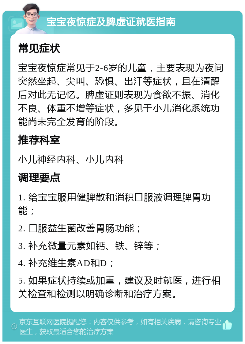 宝宝夜惊症及脾虚证就医指南 常见症状 宝宝夜惊症常见于2-6岁的儿童，主要表现为夜间突然坐起、尖叫、恐惧、出汗等症状，且在清醒后对此无记忆。脾虚证则表现为食欲不振、消化不良、体重不增等症状，多见于小儿消化系统功能尚未完全发育的阶段。 推荐科室 小儿神经内科、小儿内科 调理要点 1. 给宝宝服用健脾散和消积口服液调理脾胃功能； 2. 口服益生菌改善胃肠功能； 3. 补充微量元素如钙、铁、锌等； 4. 补充维生素AD和D； 5. 如果症状持续或加重，建议及时就医，进行相关检查和检测以明确诊断和治疗方案。