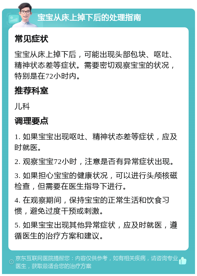 宝宝从床上掉下后的处理指南 常见症状 宝宝从床上掉下后，可能出现头部包块、呕吐、精神状态差等症状。需要密切观察宝宝的状况，特别是在72小时内。 推荐科室 儿科 调理要点 1. 如果宝宝出现呕吐、精神状态差等症状，应及时就医。 2. 观察宝宝72小时，注意是否有异常症状出现。 3. 如果担心宝宝的健康状况，可以进行头颅核磁检查，但需要在医生指导下进行。 4. 在观察期间，保持宝宝的正常生活和饮食习惯，避免过度干预或刺激。 5. 如果宝宝出现其他异常症状，应及时就医，遵循医生的治疗方案和建议。