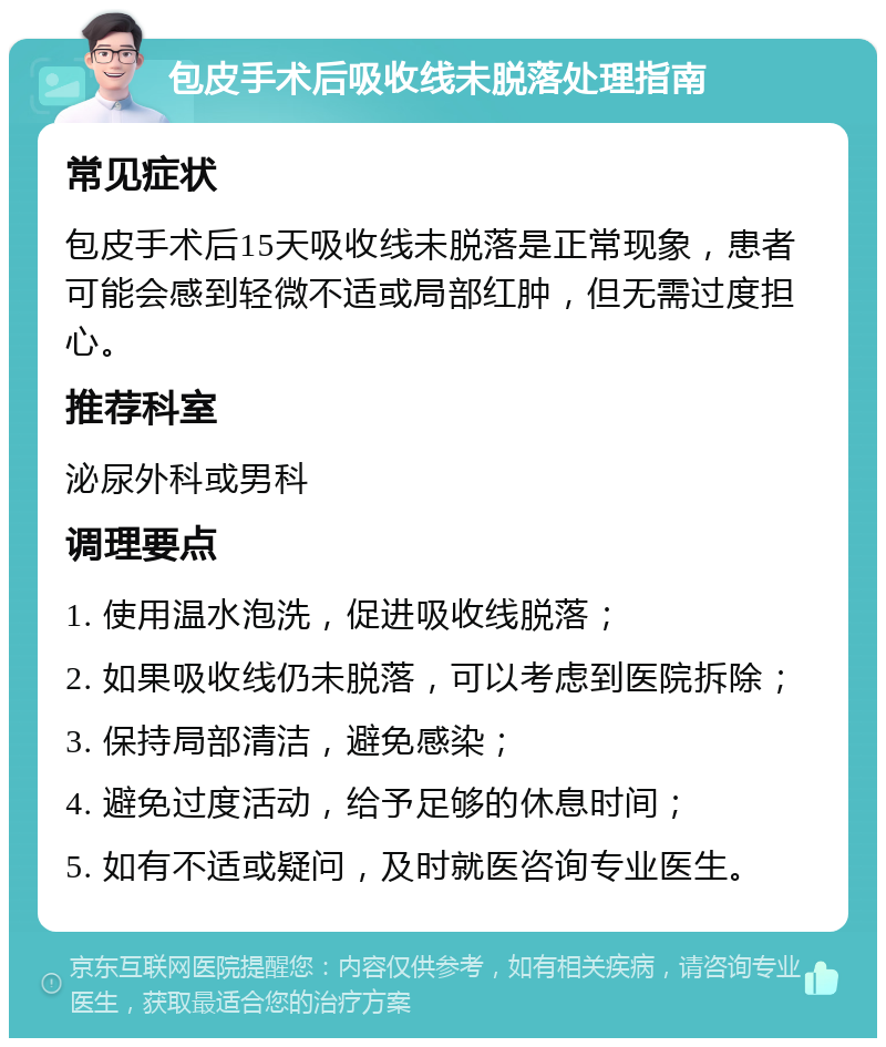 包皮手术后吸收线未脱落处理指南 常见症状 包皮手术后15天吸收线未脱落是正常现象，患者可能会感到轻微不适或局部红肿，但无需过度担心。 推荐科室 泌尿外科或男科 调理要点 1. 使用温水泡洗，促进吸收线脱落； 2. 如果吸收线仍未脱落，可以考虑到医院拆除； 3. 保持局部清洁，避免感染； 4. 避免过度活动，给予足够的休息时间； 5. 如有不适或疑问，及时就医咨询专业医生。