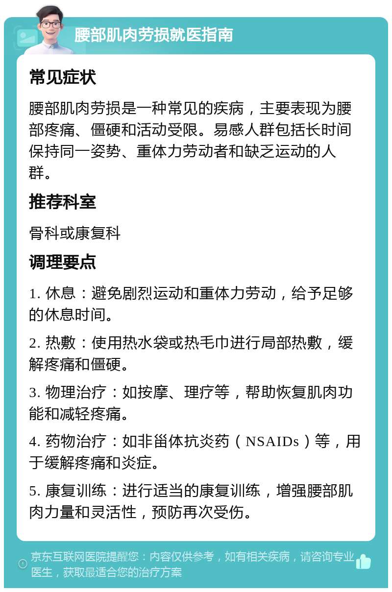 腰部肌肉劳损就医指南 常见症状 腰部肌肉劳损是一种常见的疾病，主要表现为腰部疼痛、僵硬和活动受限。易感人群包括长时间保持同一姿势、重体力劳动者和缺乏运动的人群。 推荐科室 骨科或康复科 调理要点 1. 休息：避免剧烈运动和重体力劳动，给予足够的休息时间。 2. 热敷：使用热水袋或热毛巾进行局部热敷，缓解疼痛和僵硬。 3. 物理治疗：如按摩、理疗等，帮助恢复肌肉功能和减轻疼痛。 4. 药物治疗：如非甾体抗炎药（NSAIDs）等，用于缓解疼痛和炎症。 5. 康复训练：进行适当的康复训练，增强腰部肌肉力量和灵活性，预防再次受伤。