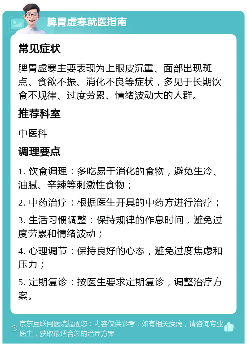 脾胃虚寒就医指南 常见症状 脾胃虚寒主要表现为上眼皮沉重、面部出现斑点、食欲不振、消化不良等症状，多见于长期饮食不规律、过度劳累、情绪波动大的人群。 推荐科室 中医科 调理要点 1. 饮食调理：多吃易于消化的食物，避免生冷、油腻、辛辣等刺激性食物； 2. 中药治疗：根据医生开具的中药方进行治疗； 3. 生活习惯调整：保持规律的作息时间，避免过度劳累和情绪波动； 4. 心理调节：保持良好的心态，避免过度焦虑和压力； 5. 定期复诊：按医生要求定期复诊，调整治疗方案。