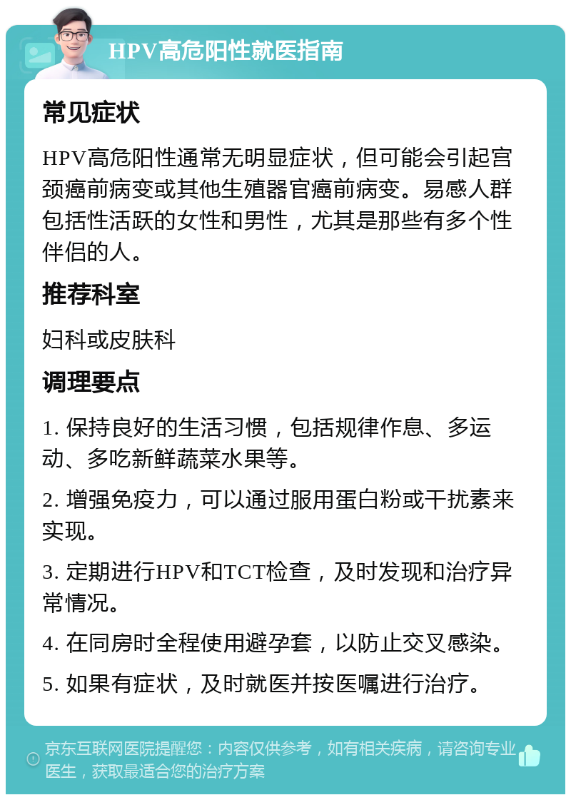 HPV高危阳性就医指南 常见症状 HPV高危阳性通常无明显症状，但可能会引起宫颈癌前病变或其他生殖器官癌前病变。易感人群包括性活跃的女性和男性，尤其是那些有多个性伴侣的人。 推荐科室 妇科或皮肤科 调理要点 1. 保持良好的生活习惯，包括规律作息、多运动、多吃新鲜蔬菜水果等。 2. 增强免疫力，可以通过服用蛋白粉或干扰素来实现。 3. 定期进行HPV和TCT检查，及时发现和治疗异常情况。 4. 在同房时全程使用避孕套，以防止交叉感染。 5. 如果有症状，及时就医并按医嘱进行治疗。