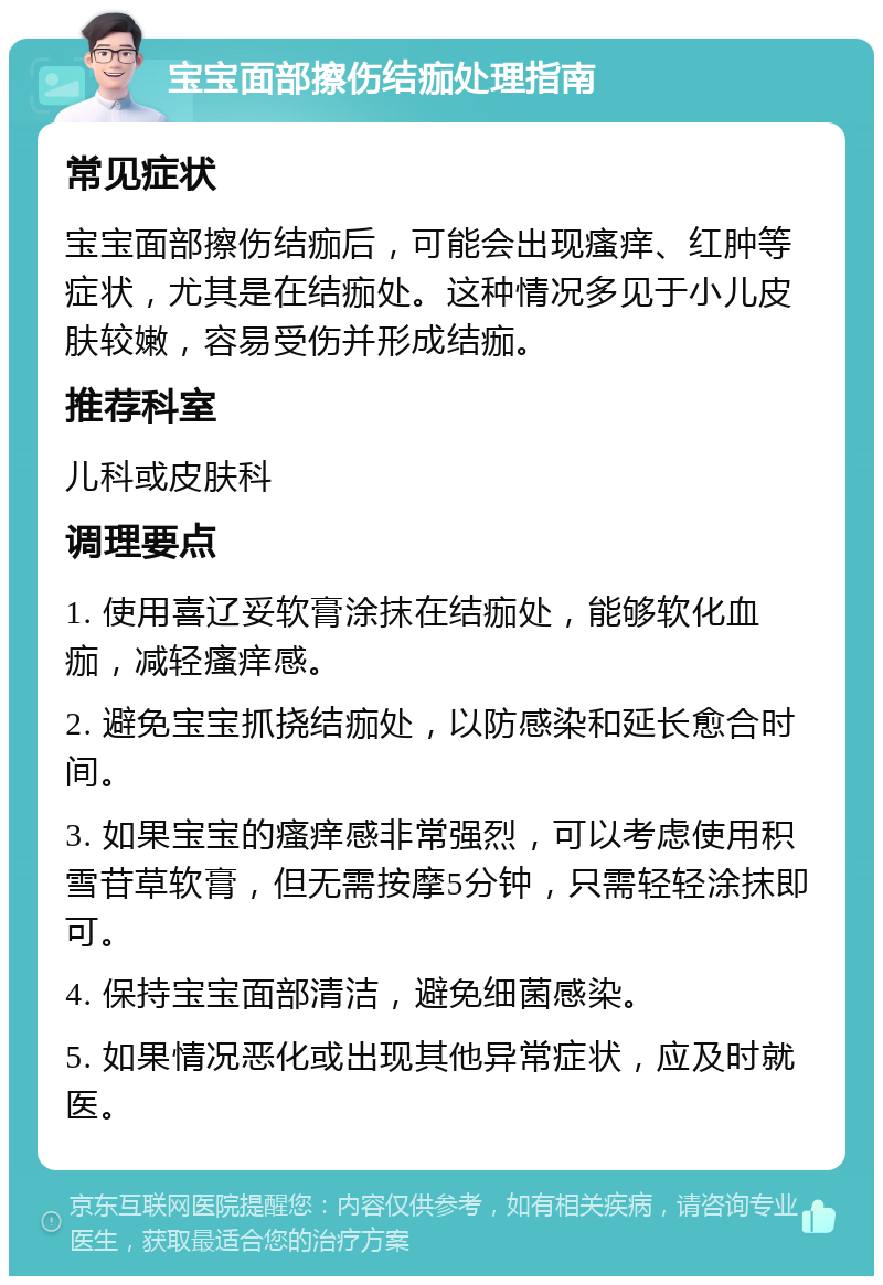 宝宝面部擦伤结痂处理指南 常见症状 宝宝面部擦伤结痂后，可能会出现瘙痒、红肿等症状，尤其是在结痂处。这种情况多见于小儿皮肤较嫩，容易受伤并形成结痂。 推荐科室 儿科或皮肤科 调理要点 1. 使用喜辽妥软膏涂抹在结痂处，能够软化血痂，减轻瘙痒感。 2. 避免宝宝抓挠结痂处，以防感染和延长愈合时间。 3. 如果宝宝的瘙痒感非常强烈，可以考虑使用积雪苷草软膏，但无需按摩5分钟，只需轻轻涂抹即可。 4. 保持宝宝面部清洁，避免细菌感染。 5. 如果情况恶化或出现其他异常症状，应及时就医。