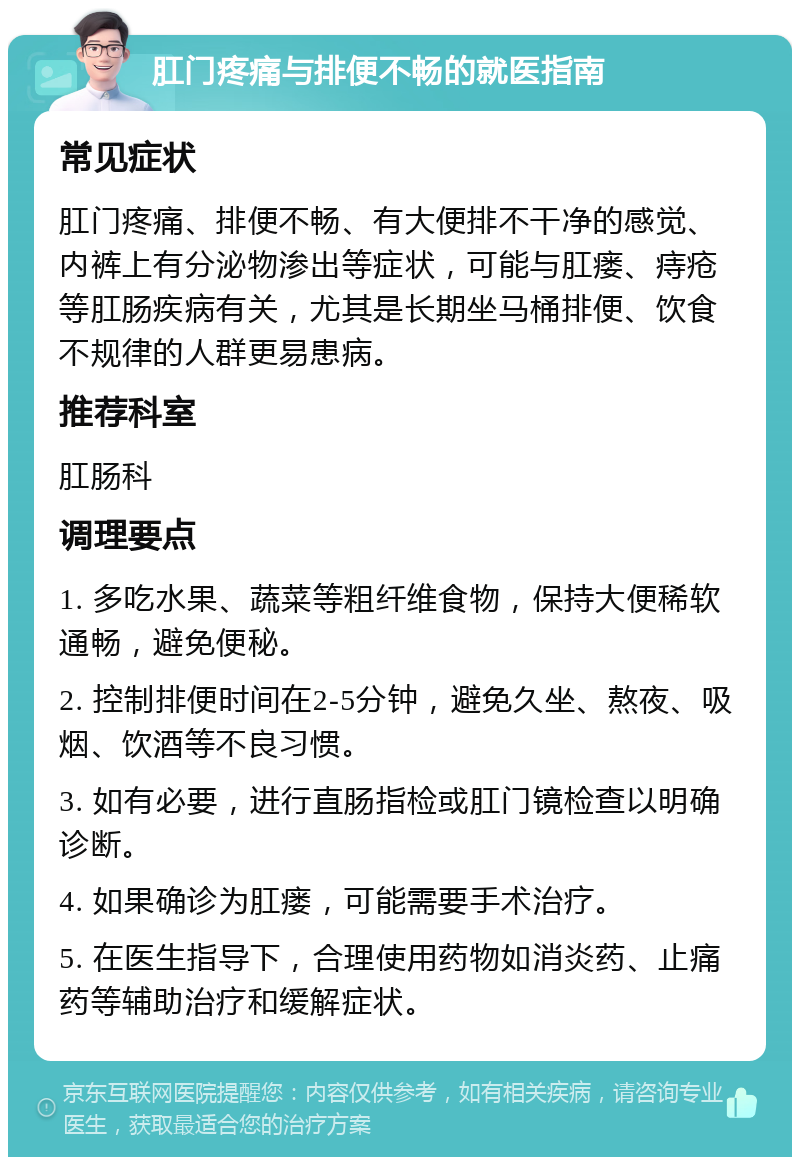 肛门疼痛与排便不畅的就医指南 常见症状 肛门疼痛、排便不畅、有大便排不干净的感觉、内裤上有分泌物渗出等症状，可能与肛瘘、痔疮等肛肠疾病有关，尤其是长期坐马桶排便、饮食不规律的人群更易患病。 推荐科室 肛肠科 调理要点 1. 多吃水果、蔬菜等粗纤维食物，保持大便稀软通畅，避免便秘。 2. 控制排便时间在2-5分钟，避免久坐、熬夜、吸烟、饮酒等不良习惯。 3. 如有必要，进行直肠指检或肛门镜检查以明确诊断。 4. 如果确诊为肛瘘，可能需要手术治疗。 5. 在医生指导下，合理使用药物如消炎药、止痛药等辅助治疗和缓解症状。