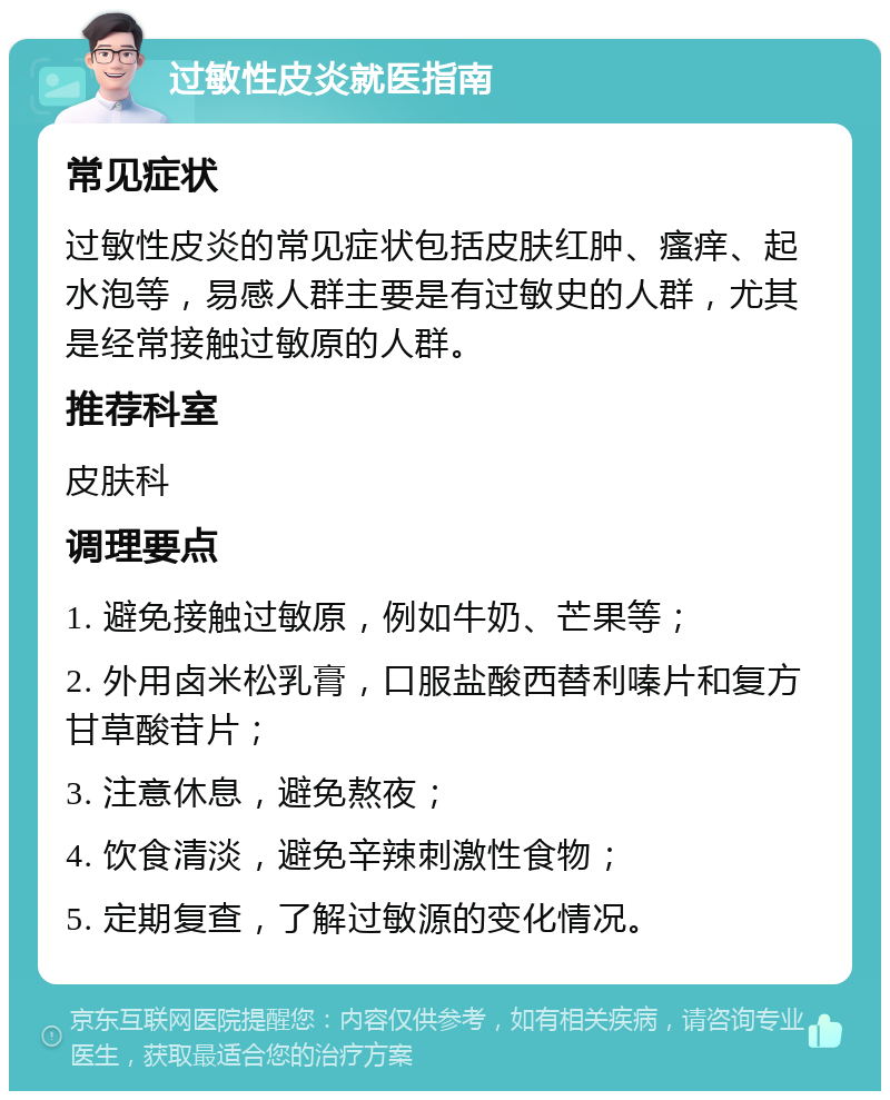 过敏性皮炎就医指南 常见症状 过敏性皮炎的常见症状包括皮肤红肿、瘙痒、起水泡等，易感人群主要是有过敏史的人群，尤其是经常接触过敏原的人群。 推荐科室 皮肤科 调理要点 1. 避免接触过敏原，例如牛奶、芒果等； 2. 外用卤米松乳膏，口服盐酸西替利嗪片和复方甘草酸苷片； 3. 注意休息，避免熬夜； 4. 饮食清淡，避免辛辣刺激性食物； 5. 定期复查，了解过敏源的变化情况。