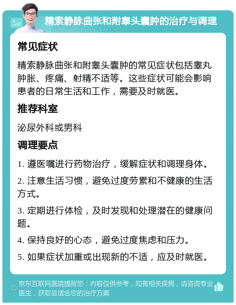 精索静脉曲张和附睾头囊肿的治疗与调理 常见症状 精索静脉曲张和附睾头囊肿的常见症状包括睾丸肿胀、疼痛、射精不适等。这些症状可能会影响患者的日常生活和工作，需要及时就医。 推荐科室 泌尿外科或男科 调理要点 1. 遵医嘱进行药物治疗，缓解症状和调理身体。 2. 注意生活习惯，避免过度劳累和不健康的生活方式。 3. 定期进行体检，及时发现和处理潜在的健康问题。 4. 保持良好的心态，避免过度焦虑和压力。 5. 如果症状加重或出现新的不适，应及时就医。